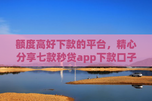 额度高好下款的平台，精心分享七款秒贷app下款口子
