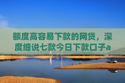 额度高容易下款的网贷，深度细说七款今日下款口子app
