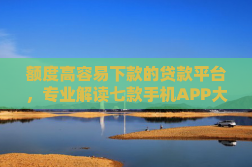 额度高容易下款的贷款平台，专业解读七款手机APP大额下款口子