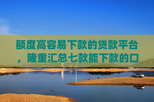 额度高容易下款的贷款平台，隆重汇总七款能下款的口子app
