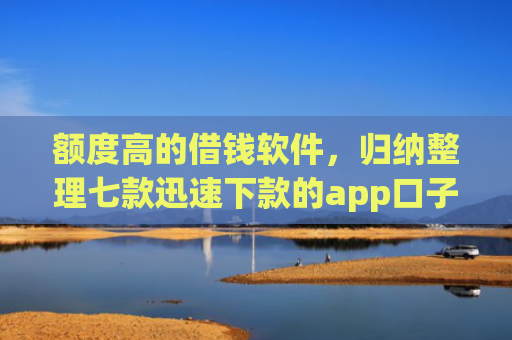 额度高的借钱软件，归纳整理七款迅速下款的app口子