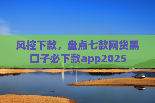风控下款，盘点七款网贷黑口子必下款app2025