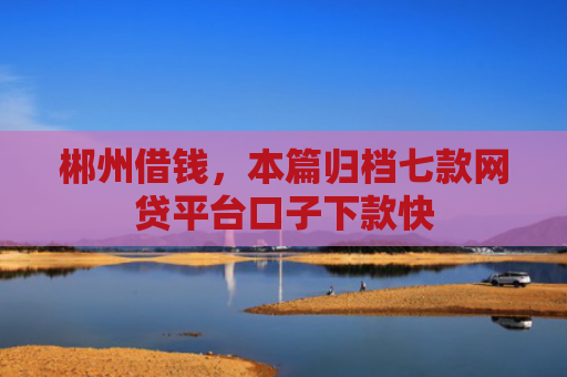 郴州借钱，本篇归档七款网贷平台口子下款快