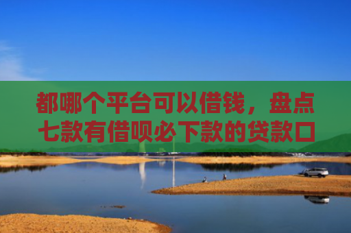 都哪个平台可以借钱，盘点七款有借呗必下款的贷款口子