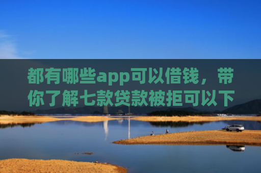 都有哪些app可以借钱，带你了解七款贷款被拒可以下款的口子