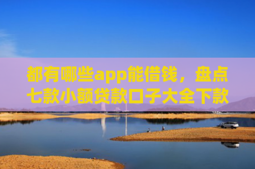 都有哪些app能借钱，盘点七款小额贷款口子大全下款快