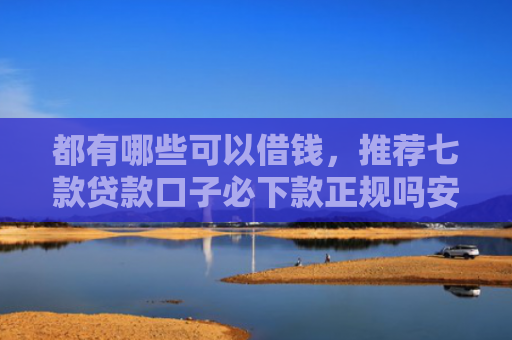 都有哪些可以借钱，推荐七款贷款口子必下款正规吗安全吗