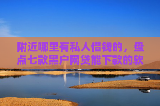 附近哪里有私人借钱的，盘点七款黑户网贷能下款的软件