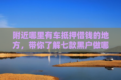 附近哪里有车抵押借钱的地方，带你了解七款黑户做哪个网贷能下款