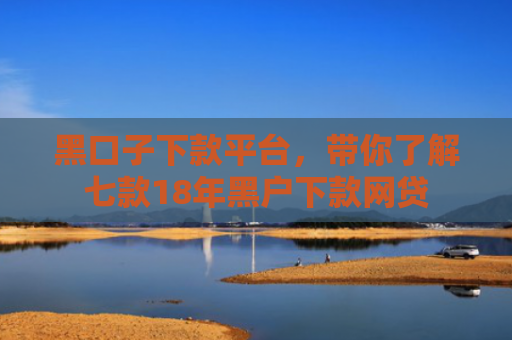 黑口子下款平台，带你了解七款18年黑户下款网贷