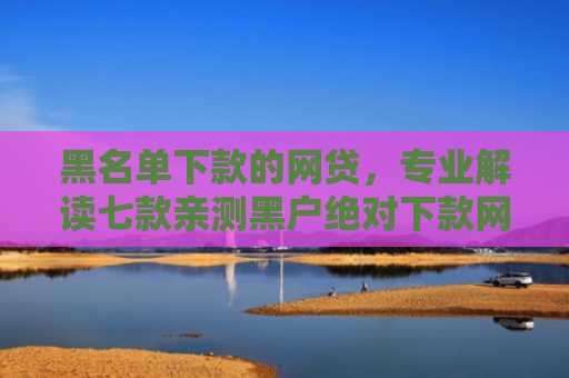 黑名单下款的网贷，专业解读七款亲测黑户绝对下款网贷