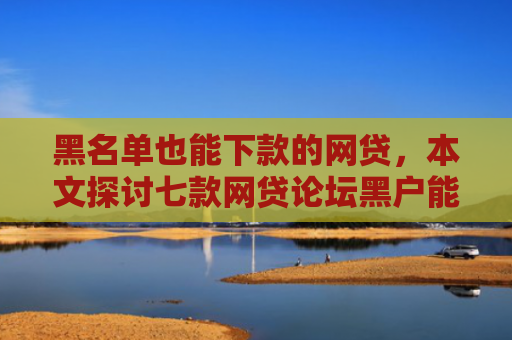 黑名单也能下款的网贷，本文探讨七款网贷论坛黑户能下款吗