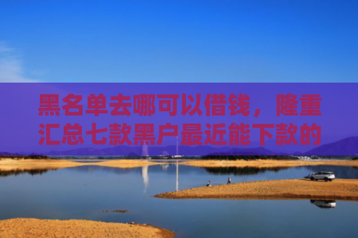 黑名单去哪可以借钱，隆重汇总七款黑户最近能下款的网贷