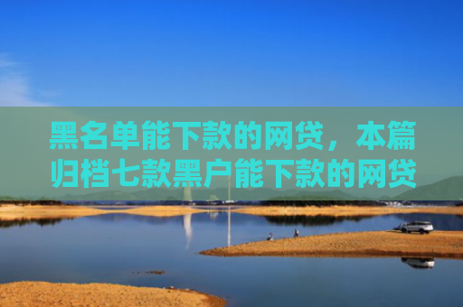 黑名单能下款的网贷，本篇归档七款黑户能下款的网贷贷款