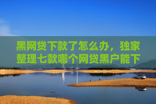 黑网贷下款了怎么办，独家整理七款哪个网贷黑户能下款快