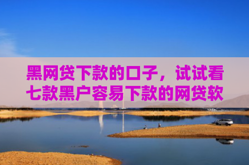 黑网贷下款的口子，试试看七款黑户容易下款的网贷软件