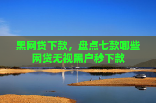 黑网贷下款，盘点七款哪些网贷无视黑户秒下款