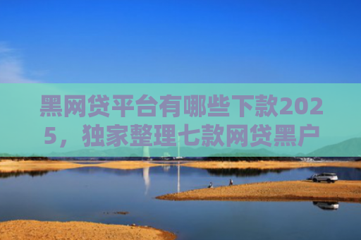 黑网贷平台有哪些下款2025，独家整理七款网贷黑户还有下款的吗
