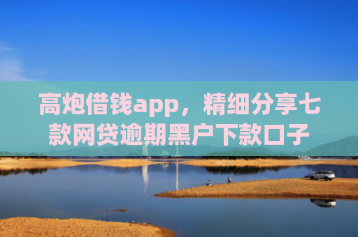 高炮借钱app，精细分享七款网贷逾期黑户下款口子