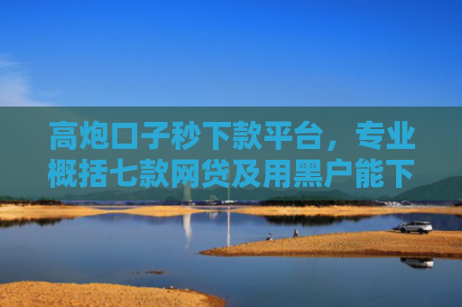高炮口子秒下款平台，专业概括七款网贷及用黑户能下款不