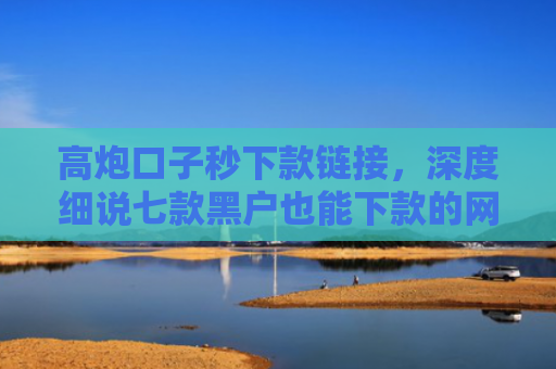 高炮口子秒下款链接，深度细说七款黑户也能下款的网贷平台