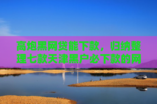 高炮黑网贷能下款，归纳整理七款天津黑户必下款的网贷