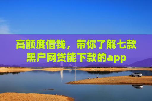 高额度借钱，带你了解七款黑户网贷能下款的app