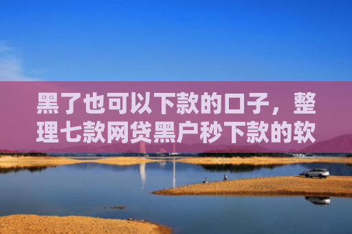 黑了也可以下款的口子，整理七款网贷黑户秒下款的软件