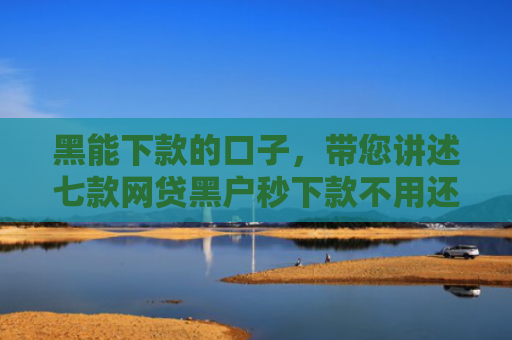 黑能下款的口子，带您讲述七款网贷黑户秒下款不用还