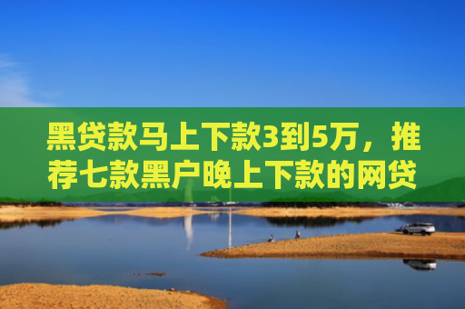 黑贷款马上下款3到5万，推荐七款黑户晚上下款的网贷