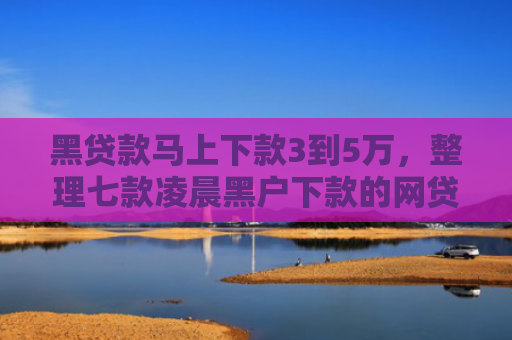 黑贷款马上下款3到5万，整理七款凌晨黑户下款的网贷