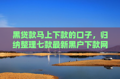 黑贷款马上下款的口子，归纳整理七款最新黑户下款网贷口子