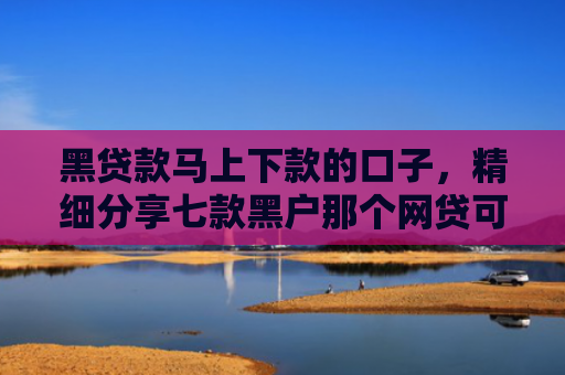 黑贷款马上下款的口子，精细分享七款黑户那个网贷可以下款