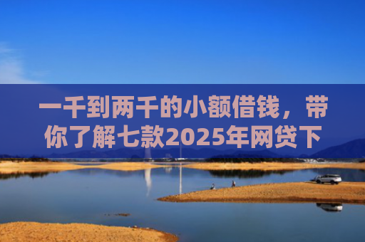 一千到两千的小额借钱，带你了解七款2025年网贷下款口子
