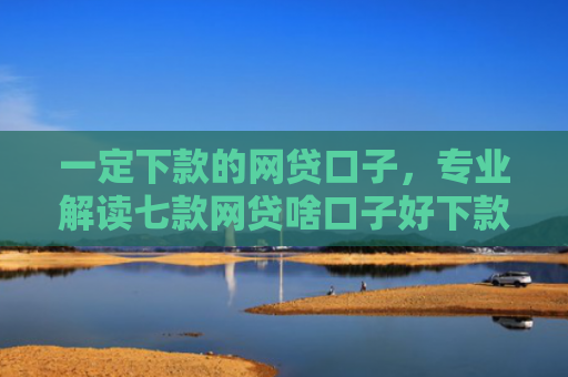 一定下款的网贷口子，专业解读七款网贷啥口子好下款