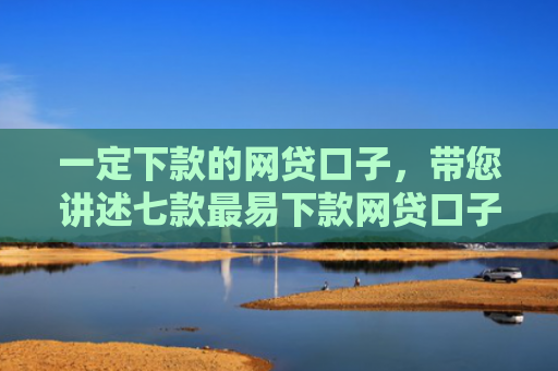 一定下款的网贷口子，带您讲述七款最易下款网贷口子