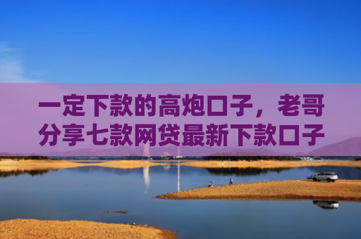 一定下款的高炮口子，老哥分享七款网贷最新下款口子论坛