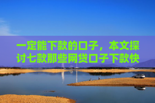 一定能下款的口子，本文探讨七款那些网贷口子下款快