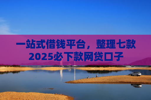 一站式借钱平台，整理七款2025必下款网贷口子