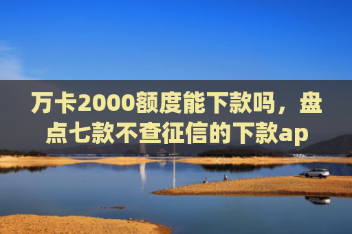 万卡2000额度能下款吗，盘点七款不查征信的下款app