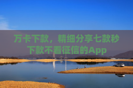 万卡下款，精细分享七款秒下款不看征信的App