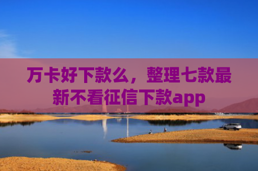 万卡好下款么，整理七款最新不看征信下款app