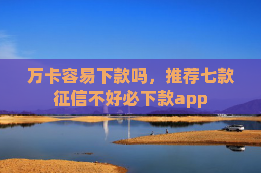 万卡容易下款吗，推荐七款征信不好必下款app