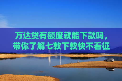 万达贷有额度就能下款吗，带你了解七款下款快不看征信app