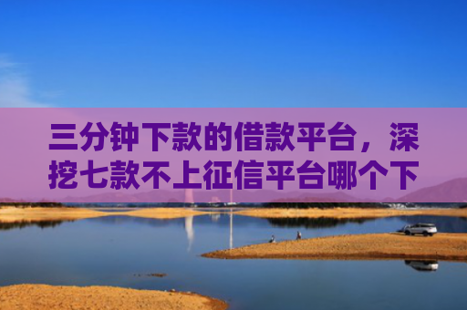 三分钟下款的借款平台，深挖七款不上征信平台哪个下款快