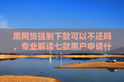 黑网贷强制下款可以不还吗，专业解读七款黑户申请什么网贷能下款