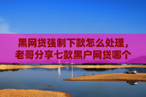 黑网贷强制下款怎么处理，老哥分享七款黑户网贷哪个好容易下款