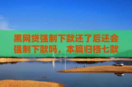 黑网贷强制下款还了后还会强制下款吗，本篇归档七款黑户能下款的正规网贷