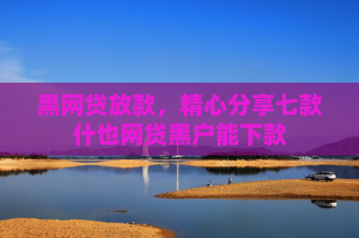 黑网贷放款，精心分享七款什也网贷黑户能下款