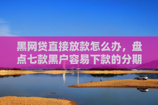 黑网贷直接放款怎么办，盘点七款黑户容易下款的分期网贷
